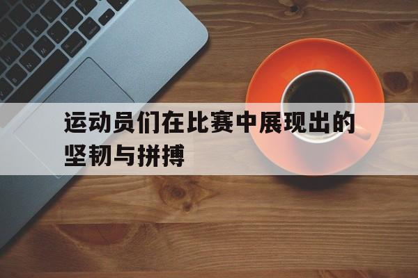 运动员们在比赛中展现出的坚韧与拼搏