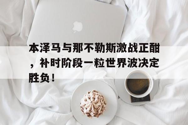 本泽马与那不勒斯激战正酣，补时阶段一粒世界波决定胜负！